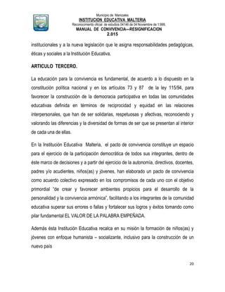 Municipio de Manizales
INSTITUCION EDUCATIVA MALTERIA
Reconocimiento oficial de estudios 04146 de 04 Noviembre de 1.999,
MANUAL DE CONVIVENCIA—RESIGNIFICACION
2.015
20
institucionales y a la nueva legislación que le asigna responsabilidades pedagógicas,
éticas y sociales a la Institución Educativa.
ARTICULO TERCERO.
La educación para la convivencia es fundamental, de acuerdo a lo dispuesto en la
constitución política nacional y en los artículos 73 y 87 de la ley 115/94, para
favorecer la construcción de la democracia participativa en todas las comunidades
educativas definida en términos de reciprocidad y equidad en las relaciones
interpersonales, que han de ser solidarias, respetuosas y afectivas, reconociendo y
valorando las diferencias y la diversidad de formas de ser que se presentan al interior
de cada una de ellas.
En la Institución Educativa Malteria, el pacto de convivencia constituye un espacio
para el ejercicio de la participación democrática de todos sus integrantes, dentro de
éste marco de decisiones y a partir del ejercicio de la autonomía, directivos, docentes,
padres y/o acudientes, niños(as) y jóvenes, han elaborado un pacto de convivencia
como acuerdo colectivo expresado en los compromisos de cada uno con el objetivo
primordial “de crear y favorecer ambientes propicios para el desarrollo de la
personalidad y la convivencia armónica”, facilitando a los integrantes de la comunidad
educativa superar sus errores o fallas y fortalecer sus logros y éxitos tomando como
pilar fundamental EL VALOR DE LA PALABRA EMPEÑADA.
Además ésta Institución Educativa recalca en su misión la formación de niños(as) y
jóvenes con enfoque humanista – socializante, inclusivo para la construcción de un
nuevo país
 
