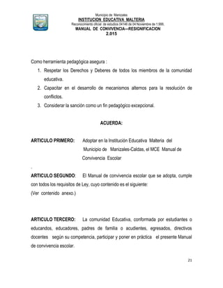 Municipio de Manizales
INSTITUCION EDUCATIVA MALTERIA
Reconocimiento oficial de estudios 04146 de 04 Noviembre de 1.999,
MANUAL DE CONVIVENCIA—RESIGNIFICACION
2.015
21
Como herramienta pedagógica asegura :
1. Respetar los Derechos y Deberes de todos los miembros de la comunidad
educativa.
2. Capacitar en el desarrollo de mecanismos alternos para la resolución de
conflictos.
3. Considerar la sanción como un fin pedagógico excepcional.
ACUERDA:
ARTICULO PRIMERO: Adoptar en la Institución Educativa Malteria del
Municipio de Manizales-Caldas, el MCE Manual de
Convivencia Escolar
.
ARTICULO SEGUNDO: El Manual de convivencia escolar que se adopta, cumple
con todos los requisitos de Ley, cuyo contenido es el siguiente:
(Ver contenido anexo.)
ARTICULO TERCERO: La comunidad Educativa, conformada por estudiantes o
educandos, educadores, padres de familia o acudientes, egresados, directivos
docentes según su competencia, participar y poner en práctica el presente Manual
de convivencia escolar.
 