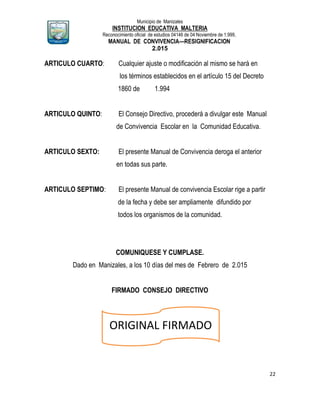 Municipio de Manizales
INSTITUCION EDUCATIVA MALTERIA
Reconocimiento oficial de estudios 04146 de 04 Noviembre de 1.999,
MANUAL DE CONVIVENCIA—RESIGNIFICACION
2.015
22
ARTICULO CUARTO: Cualquier ajuste o modificación al mismo se hará en
los términos establecidos en el artículo 15 del Decreto
1860 de 1.994
ARTICULO QUINTO: El Consejo Directivo, procederá a divulgar este Manual
de Convivencia Escolar en la Comunidad Educativa.
ARTICULO SEXTO: El presente Manual de Convivencia deroga el anterior
en todas sus parte.
ARTICULO SEPTIMO: El presente Manual de convivencia Escolar rige a partir
de la fecha y debe ser ampliamente difundido por
todos los organismos de la comunidad.
COMUNIQUESE Y CUMPLASE.
Dado en Manizales, a los 10 días del mes de Febrero de 2.015
FIRMADO CONSEJO DIRECTIVO
ORIGINAL FIRMADO
 