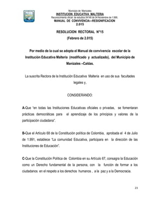 Municipio de Manizales
INSTITUCION EDUCATIVA MALTERIA
Reconocimiento oficial de estudios 04146 de 04 Noviembre de 1.999,
MANUAL DE CONVIVENCIA—RESIGNIFICACION
2.015
23
RESOLUCION RECTORAL N°15
(Febrero de 2.015)
Por medio de la cual se adopta el Manual de convivencia escolar de la
Institución Educativa Malteria (modificado y actualizado), del Municipio de
Manizales –Caldas.
La suscrita Rectora de la Institución Educativa Malteria en uso de sus facultades
legales y,
CONSIDERANDO:
A-Que “en todas las Instituciones Educativas oficiales o privadas, se fomentaran
prácticas democráticas para el aprendizaje de los principios y valores de la
participación ciudadana”.
B-Que el Artículo 68 de la Constitución política de Colombia, aprobada el 4 de Julio
de 1.991, establece “La comunidad Educativa, participara en la dirección de las
Instituciones de Educación”.
C-Que la Constitución Política de Colombia en su Artículo 67, consagra la Educación
como un Derecho fundamental de la persona, con la función de formar a los
ciudadanos en el respeto a los derechos humanos , a la paz y a la Democracia.
 