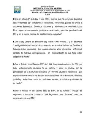 Municipio de Manizales
INSTITUCION EDUCATIVA MALTERIA
Reconocimiento oficial de estudios 04146 de 04 Noviembre de 1.999,
MANUAL DE CONVIVENCIA—RESIGNIFICACION
2.015
24
D-Que el artículo 6° de la Ley 115 de 1.994, expresa que: “la comunidad Educativa
esta conformada por estudiantes o educandos, educadores, padres de familia o
acudientes, Egresados, Directivos –docentes y administradores escolares; todos
Ellos , según su competencia, participaran en el diseño, ejecución y evaluación del
PEI y en la buena marcha del establecimiento educativo”.
E-Que la Ley General de Educación Ley 115 de 1.994, Articulo 73 y 87, Establece
“La obligatoriedad del Manual de convivencia; en el cual se definen los Derechos y
Deberes de los estudiantes. Los padres o tutores y los educandos, al firmar el
contrato de matrícula correspondiente, en representación de sus hijos, están
aceptando el mismo”.
F-Que el Artículo 14 del Decreto 1860 de 1.994, determina el contenido del PEI, que
todo establecimiento educativo ha de elaborar y poner en práctica, con la
participación de la Comunidad Educativa un Proyecto Educativo Institucional que
exprese la forma como se ha decidido alcanzar los fines de la Educación, definidos
por la Ley teniendo en cuenta las condiciones sociales, económicas y culturales de
su medio.”
G-Que el Artículo 14 del Decreto 1860 de 1.994, en su numeral 7 incluye: “El
reglamento o Manual de convivencia y el Reglamento para docentes”, como un
aspecto a incluir en el PEI”.
 