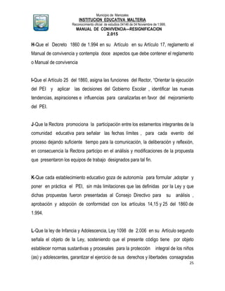 Municipio de Manizales
INSTITUCION EDUCATIVA MALTERIA
Reconocimiento oficial de estudios 04146 de 04 Noviembre de 1.999,
MANUAL DE CONVIVENCIA—RESIGNIFICACION
2.015
25
H-Que el Decreto 1860 de 1.994 en su Artículo en su Artículo 17, reglamento el
Manual de convivencia y contempla doce aspectos que debe contener el reglamento
o Manual de convivencia
I-Que el Artículo 25 del 1860, asigna las funciones del Rector, “Orientar la ejecución
del PEI y aplicar las decisiones del Gobierno Escolar , identificar las nuevas
tendencias, aspiraciones e influencias para canalizarlas en favor del mejoramiento
del PEI.
J-Que la Rectora promociona la participación entre los estamentos integrantes de la
comunidad educativa para señalar las fechas límites , para cada evento del
proceso dejando suficiente tiempo para la comunicación, la deliberación y reflexión,
en consecuencia la Rectora participo en el análisis y modificaciones de la propuesta
que presentaron los equipos de trabajo designados para tal fin.
K-Que cada establecimiento educativo goza de autonomía para formular ,adoptar y
poner en práctica el PEI, sin más limitaciones que las definidas por la Ley y que
dichas propuestas fueron presentadas al Consejo Directivo para su análisis ,
aprobación y adopción de conformidad con los artículos 14,15 y 25 del 1860 de
1.994.
L-Que la ley de Infancia y Adolescencia, Ley 1098 de 2.006 en su Artículo segundo
señala el objeto de la Ley, sosteniendo que el presente código tiene por objeto
establecer normas sustantivas y procesales para la protección integral de los niños
(as) y adolescentes, garantizar el ejercicio de sus derechos y libertades consagradas
 