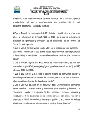 Municipio de Manizales
INSTITUCION EDUCATIVA MALTERIA
Reconocimiento oficial de estudios 04146 de 04 Noviembre de 1.999,
MANUAL DE CONVIVENCIA—RESIGNIFICACION
2.015
26
en la Instituciones internacionales de derechos humanos , en la constitución política
y en las leyes, así como su restablecimiento, dicha garantía y protección será
obligatoria de la familia , sociedad y el estado.
M-Que el Manual de convivencia de la I.E. Malteria , tendrá otros aportes, entre
ellos; lo reglamentado en el Decreto 1290 de 2.009 , por el cual se reglamenta la
evaluación del aprendizaje y promoción de los estudiantes, de los niveles de
Educación básica y media.
N-Que el Manual de Convivencia escolar MCE, es la herramienta por excelencia ,
para regular y dinamizar la vida escolar .Es el mecanismo que permite profundizar
la democracia y la participación , así como la solución de conflictos y la convivencia
escolar.
O-Que la revisión y ajuste del MCE-Manual de convivencia escolar, se hizo con
referencia a la guía N° 49,”Guias pedagógicas para la convivencia escolar”(Ley 1620
y Decreto 1965 de 2.013).
P-Que la Ley 1620 de 2.013, “crea el sistema nacional de convivencia escolar y
formación para el ejercicio de los derechos humanos, la educación para la sexualidad
y la prevención y mitigación de la violencia escolar”.
Q-Que la Ley 1620 de 2.013, en su artículo 21 dice: ”Los manuales de convivencia
deben identifica nuevas formas y alternativas para incentivar y fortalecer la
convivencia escolar y el ejercicio de los derechos humanos, sexuales y
reproductivos de los estudiantes que les permiten aprender del error , respetar la
diversidad y dirimir los conflictos de manera pacífica , así, como de posibles
situaciones y conductas que atenten contra el ejercicio de sus derechos”.
 