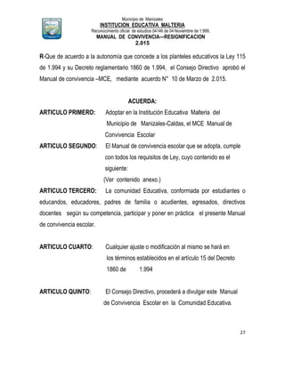 Municipio de Manizales
INSTITUCION EDUCATIVA MALTERIA
Reconocimiento oficial de estudios 04146 de 04 Noviembre de 1.999,
MANUAL DE CONVIVENCIA—RESIGNIFICACION
2.015
27
R-Que de acuerdo a la autonomía que concede a los planteles educativos la Ley 115
de 1.994 y su Decreto reglamentario 1860 de 1.994, el Consejo Directivo aprobó el
Manual de convivencia –MCE, mediante acuerdo N° 10 de Marzo de 2.015.
ACUERDA:
ARTICULO PRIMERO: Adoptar en la Institución Educativa Malteria del
Municipio de Manizales-Caldas, el MCE Manual de
Convivencia Escolar
ARTICULO SEGUNDO: El Manual de convivencia escolar que se adopta, cumple
con todos los requisitos de Ley, cuyo contenido es el
siguiente:
(Ver contenido anexo.)
ARTICULO TERCERO: La comunidad Educativa, conformada por estudiantes o
educandos, educadores, padres de familia o acudientes, egresados, directivos
docentes según su competencia, participar y poner en práctica el presente Manual
de convivencia escolar.
ARTICULO CUARTO: Cualquier ajuste o modificación al mismo se hará en
los términos establecidos en el artículo 15 del Decreto
1860 de 1.994
ARTICULO QUINTO: El Consejo Directivo, procederá a divulgar este Manual
de Convivencia Escolar en la Comunidad Educativa.
 