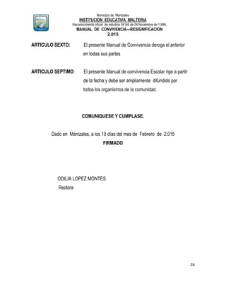 Municipio de Manizales
INSTITUCION EDUCATIVA MALTERIA
Reconocimiento oficial de estudios 04146 de 04 Noviembre de 1.999,
MANUAL DE CONVIVENCIA—RESIGNIFICACION
2.015
28
ARTICULO SEXTO: El presente Manual de Convivencia deroga el anterior
en todas sus partes
ARTICULO SEPTIMO: El presente Manual de convivencia Escolar rige a partir
de la fecha y debe ser ampliamente difundido por
todos los organismos de la comunidad.
COMUNIQUESE Y CUMPLASE.
Dado en Manizales, a los 10 días del mes de Febrero de 2.015
FIRMADO
ODILIA LOPEZ MONTES
Rectora
 