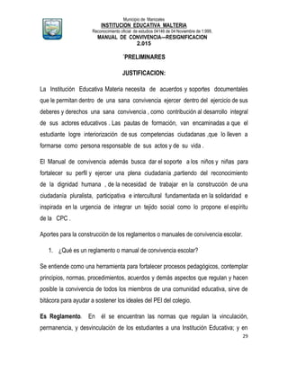 Municipio de Manizales
INSTITUCION EDUCATIVA MALTERIA
Reconocimiento oficial de estudios 04146 de 04 Noviembre de 1.999,
MANUAL DE CONVIVENCIA—RESIGNIFICACION
2.015
29
´PRELIMINARES
JUSTIFICACION:
La Institución Educativa Materia necesita de acuerdos y soportes documentales
que le permitan dentro de una sana convivencia ejercer dentro del ejercicio de sus
deberes y derechos una sana convivencia , como contribución al desarrollo integral
de sus actores educativos . Las pautas de formación, van encaminadas a que el
estudiante logre interiorización de sus competencias ciudadanas ,que lo lleven a
formarse como persona responsable de sus actos y de su vida .
El Manual de convivencia además busca dar el soporte a los niños y niñas para
fortalecer su perfil y ejercer una plena ciudadanía ,partiendo del reconocimiento
de la dignidad humana , de la necesidad de trabajar en la construcción de una
ciudadanía pluralista, participativa e intercultural fundamentada en la solidaridad e
inspirada en la urgencia de integrar un tejido social como lo propone el espíritu
de la CPC .
Aportes para la construcción de los reglamentos o manuales de convivencia escolar.
1. ¿Qué es un reglamento o manual de convivencia escolar?
Se entiende como una herramienta para fortalecer procesos pedagógicos, contemplar
principios, normas, procedimientos, acuerdos y demás aspectos que regulan y hacen
posible la convivencia de todos los miembros de una comunidad educativa, sirve de
bitácora para ayudar a sostener los ideales del PEI del colegio.
Es Reglamento. En él se encuentran las normas que regulan la vinculación,
permanencia, y desvinculación de los estudiantes a una Institución Educativa; y en
 