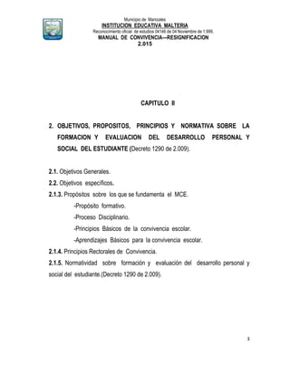 Municipio de Manizales
INSTITUCION EDUCATIVA MALTERIA
Reconocimiento oficial de estudios 04146 de 04 Noviembre de 1.999,
MANUAL DE CONVIVENCIA—RESIGNIFICACION
2.015
3
CAPITULO II
2. OBJETIVOS, PROPOSITOS, PRINCIPIOS Y NORMATIVA SOBRE LA
FORMACION Y EVALUACION DEL DESARROLLO PERSONAL Y
SOCIAL DEL ESTUDIANTE (Decreto 1290 de 2.009).
2.1. Objetivos Generales.
2.2. Objetivos específicos.
2.1.3. Propósitos sobre los que se fundamenta el MCE.
-Propósito formativo.
-Proceso Disciplinario.
-Principios Básicos de la convivencia escolar.
-Aprendizajes Básicos para la convivencia escolar.
2.1.4. Principios Rectorales de Convivencia.
2.1.5. Normatividad sobre formación y evaluación del desarrollo personal y
social del estudiante.(Decreto 1290 de 2.009).
 