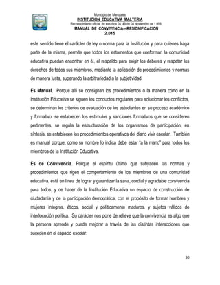 Municipio de Manizales
INSTITUCION EDUCATIVA MALTERIA
Reconocimiento oficial de estudios 04146 de 04 Noviembre de 1.999,
MANUAL DE CONVIVENCIA—RESIGNIFICACION
2.015
30
este sentido tiene el carácter de ley o norma para la Institución y para quienes haga
parte de la misma, permite que todos los estamentos que conforman la comunidad
educativa puedan encontrar en él, el respaldo para exigir los deberes y respetar los
derechos de todos sus miembros, mediante la aplicación de procedimientos y normas
de manera justa, superando la arbitrariedad a la subjetividad.
Es Manual. Porque allí se consignan los procedimientos o la manera como en la
Institución Educativa se siguen los conductos regulares para solucionar los conflictos,
se determinan los criterios de evaluación de los estudiantes en su proceso académico
y formativo, se establecen los estímulos y sanciones formativos que se consideren
pertinentes, se regula la estructuración de los organismos de participación, en
síntesis, se establecen los procedimientos operativos del diario vivir escolar. También
es manual porque, como su nombre lo indica debe estar “a la mano” para todos los
miembros de la Institución Educativa.
Es de Convivencia. Porque el espíritu último que subyacen las normas y
procedimientos que rigen el comportamiento de los miembros de una comunidad
educativa, está en línea de lograr y garantizar la sana, cordial y agradable convivencia
para todos, y de hacer de la Institución Educativa un espacio de construcción de
ciudadanía y de la participación democrática, con el propósito de formar hombres y
mujeres íntegros, éticos, social y políticamente maduros, y sujetos válidos de
interlocución política. Su carácter nos pone de relieve que la convivencia es algo que
la persona aprende y puede mejorar a través de las distintas interacciones que
suceden en el espacio escolar.
 