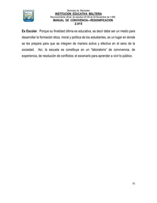 Municipio de Manizales
INSTITUCION EDUCATIVA MALTERIA
Reconocimiento oficial de estudios 04146 de 04 Noviembre de 1.999,
MANUAL DE CONVIVENCIA—RESIGNIFICACION
2.015
31
Es Escolar. Porque su finalidad última es educativa, es decir debe ser un medio para
desarrollar la formación ética, moral y política de los estudiantes, es un lugar en donde
se les prepara para que se integren de manera activa y efectiva en el seno de la
sociedad. Así, la escuela se constituye en un “laboratorio” de convivencia, de
experiencia, de resolución de conflictos; el escenario para aprender a vivir lo público.
 