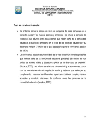 Municipio de Manizales
INSTITUCION EDUCATIVA MALTERIA
Reconocimiento oficial de estudios 04146 de 04 Noviembre de 1.999,
MANUAL DE CONVIVENCIA—RESIGNIFICACION
2.015
33
Qué es convivencia escolar.
 Se entiende como la acción de vivir en compañía de otras personas en el
contexto escolar y de manera pacífica y armónica. Se refiere al conjunto de
relaciones que ocurren entre las personas que hacen parte de la comunidad
educativa, el cual debe enfocarse en el logro de los objetivos educativos y su
desarrollo integral. (Tomado de la guía pedagógica para la convivencia escolar
del MEN)
 La convivencia escolar resume el ideal de la vida en común entre las personas
que forman parte de la comunidad educativa, partiendo del deseo de vivir
juntos de manera viable y deseable a pesar de la diversidad de orígenes”
(Mockus, 2002). Así mismo se relaciona con construir y acatar normas; contar
con los mecanismos de autorregulación social y sistemas que velen por su
cumplimiento, respetar las diferencias; aprender a celebrar, cumplir y reparar
acuerdos y construir relaciones de confianza entre las personas de la
comunidad educativa (Mockus, 2003).
 