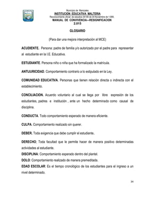 Municipio de Manizales
INSTITUCION EDUCATIVA MALTERIA
Reconocimiento oficial de estudios 04146 de 04 Noviembre de 1.999,
MANUAL DE CONVIVENCIA—RESIGNIFICACION
2.015
34
GLOSARIO
(Para dar una mejora interpretación al MCE)
ACUDIENTE. Persona: padre de familia y/o autorizado por el padre para representar
al estudiante en la I.E. Educativa.
ESTUDIANTE. Persona niño o niña que ha formalizado la matrícula.
ANTIJURICIDAD. Comportamiento contrario a lo estipulado en la Ley.
COMUNIDAD EDUCATIVA. Personas que tienen relación directa o indirecta con el
establecimiento.
CONCILIACION. Acuerdo voluntario al cual se llega por libre expresión de los
estudiantes, padres e institución , ante un hecho determinado como causal de
disciplina.
CONDUCTA. Todo comportamiento esperado de manera eficiente.
CULPA. Comportamiento realizado sin querer.
DEBER. Toda exigencia que debe cumplir el estudiante.
DERECHO; Toda facultad que le permite hacer de manera positivo determinadas
actividades al estudiante.
DISCIPLINA: Comportamiento esperado dentro del plantel.
DOLO: Comportamiento realizado de manera premeditada.
EDAD ESCOLAR: Es el tiempo cronológico de los estudiantes para el ingreso a un
nivel determinado.
 