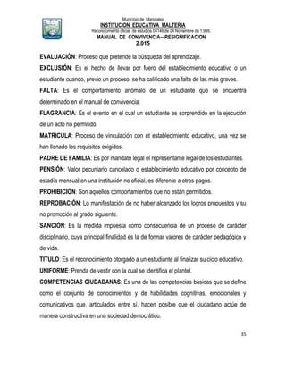 Municipio de Manizales
INSTITUCION EDUCATIVA MALTERIA
Reconocimiento oficial de estudios 04146 de 04 Noviembre de 1.999,
MANUAL DE CONVIVENCIA—RESIGNIFICACION
2.015
35
EVALUACIÓN: Proceso que pretende la búsqueda del aprendizaje.
EXCLUSIÓN: Es el hecho de llevar por fuero del establecimiento educativo o un
estudiante cuando, previo un proceso, se ha calificado una falta de las más graves.
FALTA: Es el comportamiento anómalo de un estudiante que se encuentra
determinado en el manual de convivencia.
FLAGRANCIA: Es el evento en el cual un estudiante es sorprendido en la ejecución
de un acto no permitido.
MATRICULA: Proceso de vinculación con et establecimiento educativo, una vez se
han llenado los requisitos exigidos.
PADRE DE FAMILIA: Es por mandato legal el representante legal de los estudiantes.
PENSIÓN: Valor pecuniario cancelado o establecimiento educativo por concepto de
estadía mensual en una institución no oficial, es diferente a otros pagos.
PROHIBICIÓN: Son aquellos comportamientos que no están permitidos.
REPROBACIÓN: Lo manifestación de no haber alcanzado los logros propuestos y su
no promoción al grado siguiente.
SANCIÓN: Es la medida impuesta como consecuencia de un proceso de carácter
disciplinario, cuya principal finalidad es la de formar valores de carácter pedagógico y
de vida.
TITULO: Es el reconocimiento otorgado a un estudiante al finalizar su ciclo educativo.
UNIFORME: Prenda de vestir con la cual se identifica el plantel.
COMPETENCIAS CIUDADANAS: Es una de las competencias básicas que se define
como el conjunto de conocimientos y de habilidades cognitivas, emocionales y
comunicativos que, articulados entre sí, hacen posible que el ciudadano actúe de
manera constructiva en una sociedad democrático.
 