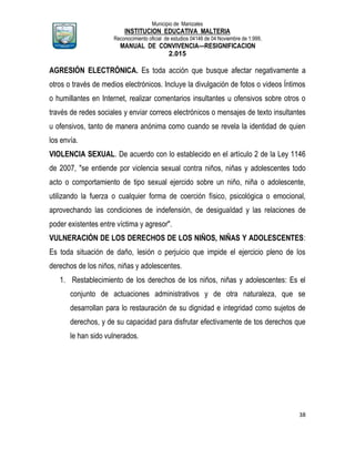 Municipio de Manizales
INSTITUCION EDUCATIVA MALTERIA
Reconocimiento oficial de estudios 04146 de 04 Noviembre de 1.999,
MANUAL DE CONVIVENCIA—RESIGNIFICACION
2.015
38
AGRESIÓN ELECTRÓNICA. Es toda acción que busque afectar negativamente a
otros o través de medios electrónicos. Incluye la divulgación de fotos o videos Íntimos
o humillantes en Internet, realizar comentarios insultantes u ofensivos sobre otros o
través de redes sociales y enviar correos electrónicos o mensajes de texto insultantes
u ofensivos, tanto de manera anónima como cuando se revela la identidad de quien
los envía.
VIOLENCIA SEXUAL. De acuerdo con lo establecido en el artículo 2 de la Ley 1146
de 2007, "se entiende por violencia sexual contra niños, niñas y adolescentes todo
acto o comportamiento de tipo sexual ejercido sobre un niño, niña o adolescente,
utilizando la fuerza o cualquier forma de coerción físico, psicológica o emocional,
aprovechando las condiciones de indefensión, de desigualdad y las relaciones de
poder existentes entre víctima y agresor".
VULNERACIÓN DE LOS DERECHOS DE LOS NIÑOS, NIÑAS Y ADOLESCENTES:
Es toda situación de daño, lesión o perjuicio que impide el ejercicio pleno de los
derechos de los niños, niñas y adolescentes.
1. Restablecimiento de los derechos de los niños, niñas y adolescentes: Es el
conjunto de actuaciones administrativos y de otra naturaleza, que se
desarrollan para lo restauración de su dignidad e integridad como sujetos de
derechos, y de su capacidad para disfrutar efectivamente de tos derechos que
le han sido vulnerados.
 