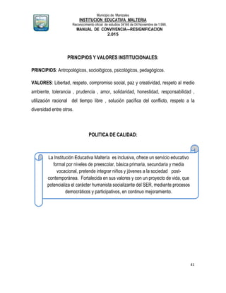 Municipio de Manizales
INSTITUCION EDUCATIVA MALTERIA
Reconocimiento oficial de estudios 04146 de 04 Noviembre de 1.999,
MANUAL DE CONVIVENCIA—RESIGNIFICACION
2.015
41
PRINCIPIOS Y VALORES INSTITUCIONALES:
PRINCIPIOS: Antropológicos, sociológicos, psicológicos, pedagógicos.
VALORES: Libertad, respeto, compromiso social, paz y creatividad, respeto al medio
ambiente, tolerancia , prudencia , amor, solidaridad, honestidad, responsabilidad ,
utilización racional del tiempo libre , solución pacífica del conflicto, respeto a la
diversidad entre otros.
POLITICA DE CALIDAD:
La Institución Educativa Maltería es inclusiva, ofrece un servicio educativo
formal por niveles de preescolar, básica primaria, secundaria y media
vocacional, pretende integrar niños y jóvenes a la sociedad post-
contemporánea. Fortalecida en sus valores y con un proyecto de vida, que
potencializa el carácter humanista socializante del SER, mediante procesos
democráticos y participativos, en continuo mejoramiento.
 