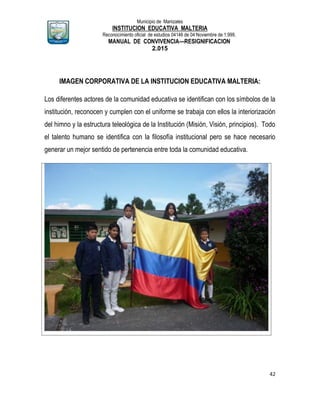 Municipio de Manizales
INSTITUCION EDUCATIVA MALTERIA
Reconocimiento oficial de estudios 04146 de 04 Noviembre de 1.999,
MANUAL DE CONVIVENCIA—RESIGNIFICACION
2.015
42
IMAGEN CORPORATIVA DE LA INSTITUCION EDUCATIVA MALTERIA:
Los diferentes actores de la comunidad educativa se identifican con los símbolos de la
institución, reconocen y cumplen con el uniforme se trabaja con ellos la interiorización
del himno y la estructura teleológica de la Institución (Misión, Visión, principios). Todo
el talento humano se identifica con la filosofía institucional pero se hace necesario
generar un mejor sentido de pertenencia entre toda la comunidad educativa.
 