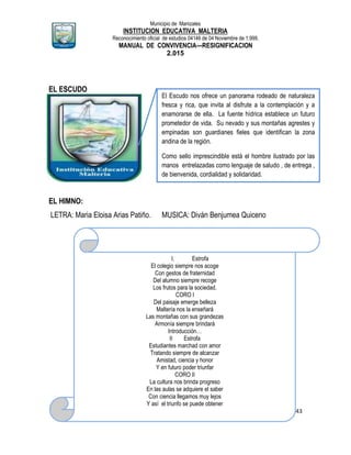 Municipio de Manizales
INSTITUCION EDUCATIVA MALTERIA
Reconocimiento oficial de estudios 04146 de 04 Noviembre de 1.999,
MANUAL DE CONVIVENCIA—RESIGNIFICACION
2.015
43
EL ESCUDO
EL HIMNO:
LETRA: Maria Eloisa Arias Patiño. MUSICA: Diván Benjumea Quiceno
El Escudo nos ofrece un panorama rodeado de naturaleza
fresca y rica, que invita al disfrute a la contemplación y a
enamorarse de ella. La fuente hídrica establece un futuro
prometedor de vida. Su nevado y sus montañas agrestes y
empinadas son guardianes fieles que identifican la zona
andina de la región.
Como sello imprescindible está el hombre ilustrado por las
manos entrelazadas como lenguaje de saludo , de entrega ,
de bienvenida, cordialidad y solidaridad.
I. Estrofa
El colegio siempre nos acoge
Con gestos de fraternidad
Del alumno siempre recoge
Los frutos para la sociedad.
CORO I
Del paisaje emerge belleza
Maltería nos la enseñará
Las montañas con sus grandezas
Armonía siempre brindará
Introducción…
II Estrofa
Estudiantes marchad con amor
Tratando siempre de alcanzar
Amistad, ciencia y honor
Y en futuro poder triunfar
CORO II
La cultura nos brinda progreso
En las aulas se adquiere el saber
Con ciencia llegamos muy lejos
Y así el triunfo se puede obtener
Del paisaje emerge belleza…… fin
 