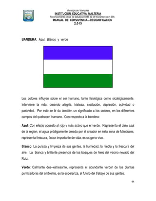 Municipio de Manizales
INSTITUCION EDUCATIVA MALTERIA
Reconocimiento oficial de estudios 04146 de 04 Noviembre de 1.999,
MANUAL DE CONVIVENCIA—RESIGNIFICACION
2.015
44
BANDERA: Azul, Blanco y verde
Los colores influyen sobre el ser humano, tanto fisiológica como sicológicamente.
Interviene la vida, creando alegría, tristeza, exaltación, depresión, actividad o
pasividad. Por esto se le da también un significado a los colores, en los diferentes
campos del quehacer humano. Con respecto a la bandera:
Azul: Con efecto opuesto al rojo y más activo que el verde. Representa el cielo azul
de la región, el agua pródigamente creada por el creador en ésta zona de Manizales,
representa frescura, factor importante de vida, es oxígeno vivo.
Blanco: La pureza y limpieza de sus gentes, la humedad, la niebla y la frescura del
aire. La blanca y brillante presencia de los bosques de hielo del vecino nevado del
Ruíz.
Verde: Calmante des--estresante, representa el abundante verdor de las plantas
purificadoras del ambiente, es la esperanza, el futuro del trabajo de sus gentes.
 