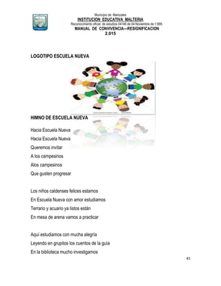 Municipio de Manizales
INSTITUCION EDUCATIVA MALTERIA
Reconocimiento oficial de estudios 04146 de 04 Noviembre de 1.999,
MANUAL DE CONVIVENCIA—RESIGNIFICACION
2.015
45
LOGOTIPO ESCUELA NUEVA
HIMNO DE ESCUELA NUEVA
Hacia Escuela Nueva
Hacia Escuela Nueva
Queremos invitar
A los campesinos
Alos campesinos
Que gusten progresar
Los niños caldenses felices estamos
En Escuela Nueva con amor estudiamos
Terrario y acuario ya listos están
En mesa de arena vamos a practicar
Aquí estudiamos con mucha alegría
Leyendo en grupitos los cuentos de la guía
En la biblioteca mucho investigamos
 