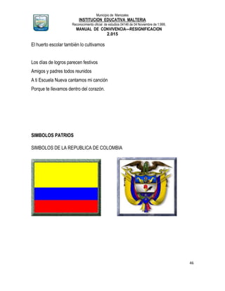 Municipio de Manizales
INSTITUCION EDUCATIVA MALTERIA
Reconocimiento oficial de estudios 04146 de 04 Noviembre de 1.999,
MANUAL DE CONVIVENCIA—RESIGNIFICACION
2.015
46
El huerto escolar también lo cultivamos
Los días de logros parecen festivos
Amigos y padres todos reunidos
A ti Escuela Nueva cantamos mi canción
Porque te llevamos dentro del corazón.
SIMBOLOS PATRIOS
SIMBOLOS DE LA REPUBLICA DE COLOMBIA
 