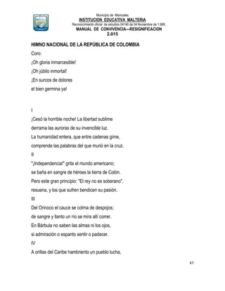 Municipio de Manizales
INSTITUCION EDUCATIVA MALTERIA
Reconocimiento oficial de estudios 04146 de 04 Noviembre de 1.999,
MANUAL DE CONVIVENCIA—RESIGNIFICACION
2.015
47
HIMNO NACIONAL DE LA REPÚBLICA DE COLOMBIA
Coro:
¡Oh gloria inmarcesible!
¡Oh júbilo inmortal!
¡En surcos de dolores
el bien germina ya!
I
¡Cesó la horrible noche! La libertad sublime
derrama las auroras de su invencible luz.
La humanidad entera, que entre cadenas gime,
comprende las palabras del que murió en la cruz.
II
"¡Independencia!" grita el mundo americano;
se baña en sangre de héroes la tierra de Colón.
Pero este gran principio: "El rey no es soberano",
resuena, y los que sufren bendicen su pasión.
III
Del Orinoco el cauce se colma de despojos;
de sangre y llanto un río se mira allí correr.
En Bárbula no saben las almas ni los ojos,
si admiración o espanto sentir o padecer.
IV
A orillas del Caribe hambriento un pueblo lucha,
 