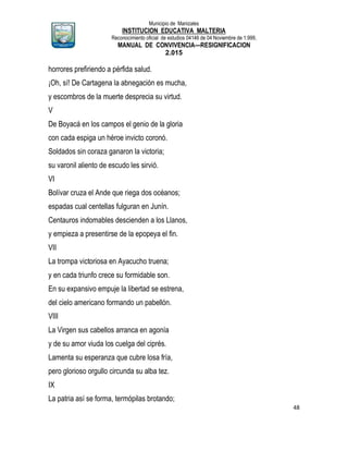 Municipio de Manizales
INSTITUCION EDUCATIVA MALTERIA
Reconocimiento oficial de estudios 04146 de 04 Noviembre de 1.999,
MANUAL DE CONVIVENCIA—RESIGNIFICACION
2.015
48
horrores prefiriendo a pérfida salud.
¡Oh, sí! De Cartagena la abnegación es mucha,
y escombros de la muerte desprecia su virtud.
V
De Boyacá en los campos el genio de la gloria
con cada espiga un héroe invicto coronó.
Soldados sin coraza ganaron la victoria;
su varonil aliento de escudo les sirvió.
VI
Bolívar cruza el Ande que riega dos océanos;
espadas cual centellas fulguran en Junín.
Centauros indomables descienden a los Llanos,
y empieza a presentirse de la epopeya el fin.
VII
La trompa victoriosa en Ayacucho truena;
y en cada triunfo crece su formidable son.
En su expansivo empuje la libertad se estrena,
del cielo americano formando un pabellón.
VIII
La Virgen sus cabellos arranca en agonía
y de su amor viuda los cuelga del ciprés.
Lamenta su esperanza que cubre losa fría,
pero glorioso orgullo circunda su alba tez.
IX
La patria así se forma, termópilas brotando;
 