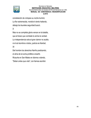 Municipio de Manizales
INSTITUCION EDUCATIVA MALTERIA
Reconocimiento oficial de estudios 04146 de 04 Noviembre de 1.999,
MANUAL DE CONVIVENCIA—RESIGNIFICACION
2.015
49
constelación de cíclopes su noche iluminó.
La flor estremecida, mortal el viento hallando,
debajo los laureles seguridad buscó.
X
Mas no es completa gloria vencer en la batalla,
que al brazo que combate lo anima la verdad.
La independencia sola al gran clamor no acalla;
si el sol alumbra a todos, justicia es libertad.
XI
Del hombre los derechos Nariño predicando,
el alma de la lucha profético enseñó.
Ricaurte en San Mateo en átomos volando,
"Deber antes que vida", con llamas escribió
 