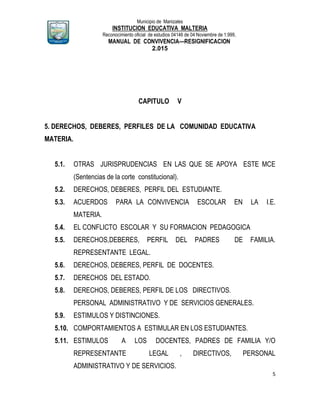 Municipio de Manizales
INSTITUCION EDUCATIVA MALTERIA
Reconocimiento oficial de estudios 04146 de 04 Noviembre de 1.999,
MANUAL DE CONVIVENCIA—RESIGNIFICACION
2.015
5
CAPITULO V
5. DERECHOS, DEBERES, PERFILES DE LA COMUNIDAD EDUCATIVA
MATERIA.
5.1. OTRAS JURISPRUDENCIAS EN LAS QUE SE APOYA ESTE MCE
(Sentencias de la corte constitucional).
5.2. DERECHOS, DEBERES, PERFIL DEL ESTUDIANTE.
5.3. ACUERDOS PARA LA CONVIVENCIA ESCOLAR EN LA I.E.
MATERIA.
5.4. EL CONFLICTO ESCOLAR Y SU FORMACION PEDAGOGICA
5.5. DERECHOS,DEBERES, PERFIL DEL PADRES DE FAMILIA.
REPRESENTANTE LEGAL.
5.6. DERECHOS, DEBERES, PERFIL DE DOCENTES.
5.7. DERECHOS DEL ESTADO.
5.8. DERECHOS, DEBERES, PERFIL DE LOS DIRECTIVOS.
PERSONAL ADMINISTRATIVO Y DE SERVICIOS GENERALES.
5.9. ESTIMULOS Y DISTINCIONES.
5.10. COMPORTAMIENTOS A ESTIMULAR EN LOS ESTUDIANTES.
5.11. ESTIMULOS A LOS DOCENTES, PADRES DE FAMILIA Y/O
REPRESENTANTE LEGAL , DIRECTIVOS, PERSONAL
ADMINISTRATIVO Y DE SERVICIOS.
 