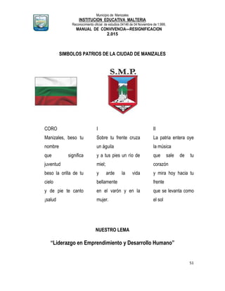 Municipio de Manizales
INSTITUCION EDUCATIVA MALTERIA
Reconocimiento oficial de estudios 04146 de 04 Noviembre de 1.999,
MANUAL DE CONVIVENCIA—RESIGNIFICACION
2.015
51
SIMBOLOS PATRIOS DE LA CIUDAD DE MANIZALES
CORO
Manizales, beso tu
nombre
que significa
juventud
beso la orilla de tu
cielo
y de pie te canto
¡salud
I
Sobre tu frente cruza
un águila
y a tus pies un río de
miel;
y arde la vida
bellamente
en el varón y en la
mujer.
II
La patria entera oye
la música
que sale de tu
corazón
y mira hoy hacia tu
frente
que se levanta como
el sol
NUESTRO LEMA
“Liderazgo en Emprendimiento y Desarrollo Humano”
 