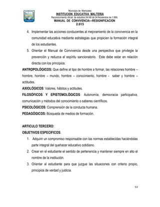 Municipio de Manizales
INSTITUCION EDUCATIVA MALTERIA
Reconocimiento oficial de estudios 04146 de 04 Noviembre de 1.999,
MANUAL DE CONVIVENCIA—RESIGNIFICACION
2.015
53
4. Implementar las acciones conducentes al mejoramiento de la convivencia en la
comunidad educativa mediante estrategias que propicien la formación integral
de los estudiantes.
5. Orientar el Manual de Convivencia desde una perspectiva que privilegie la
prevención y reduzca el espíritu sancionatorio. Este debe estar en relación
directa con los principios:
ANTROPOLÓGICOS: Que define al tipo de hombre a formar, las relaciones hombre –
hombre, hombre – mundo, hombre – conocimiento, hombre - saber y hombre –
actitudes.
AXIOLÓGICOS: Valores, hábitos y actitudes.
FILOSÓFICOS Y EPISTEMOLÓGICOS: Autonomía, democracia participativa,
comunicación y métodos del conocimiento o saberes científicos.
PSICOLÓGICOS: Comprensión de la conducta humana.
PEDAGÓGICOS: Búsqueda de medios de formación.
ARTICULO TERCERO:
OBJETIVOS ESPECIFICOS.
1. Adquirir un compromiso responsable con las normas establecidas haciéndolas
parte integral del quehacer educativo cotidiano.
2. Crear en el estudiante el sentido de pertenencia y mantener siempre en alto el
nombre de la institución.
3. Orientar al estudiante para que juzgue las situaciones con criterio propio,
principios de verdad y justicia.
 
