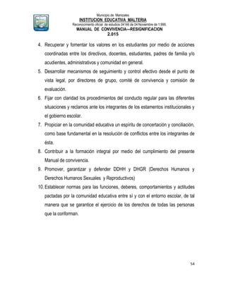 Municipio de Manizales
INSTITUCION EDUCATIVA MALTERIA
Reconocimiento oficial de estudios 04146 de 04 Noviembre de 1.999,
MANUAL DE CONVIVENCIA—RESIGNIFICACION
2.015
54
4. Recuperar y fomentar los valores en los estudiantes por medio de acciones
coordinadas entre los directivos, docentes, estudiantes, padres de familia y/o
acudientes, administrativos y comunidad en general.
5. Desarrollar mecanismos de seguimiento y control efectivo desde el punto de
vista legal, por directores de grupo, comité de convivencia y comisión de
evaluación.
6. Fijar con claridad los procedimientos del conducto regular para las diferentes
situaciones y reclamos ante los integrantes de los estamentos institucionales y
el gobierno escolar.
7. Propiciar en la comunidad educativa un espíritu de concertación y conciliación,
como base fundamental en la resolución de conflictos entre los integrantes de
ésta.
8. Contribuir a la formación integral por medio del cumplimiento del presente
Manual de convivencia.
9. Promover, garantizar y defender DDHH y DHGR (Derechos Humanos y
Derechos Humanos Sexuales y Reproductivos)
10.Establecer normas para las funciones, deberes, comportamientos y actitudes
pactadas por la comunidad educativa entre sí y con el entorno escolar, de tal
manera que se garantice el ejercicio de los derechos de todas las personas
que la conforman.
 