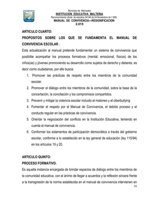 Municipio de Manizales
INSTITUCION EDUCATIVA MALTERIA
Reconocimiento oficial de estudios 04146 de 04 Noviembre de 1.999,
MANUAL DE CONVIVENCIA—RESIGNIFICACION
2.015
55
ARTICULO CUARTO:
PROPOSITOS SOBRE LOS QUE SE FUNDAMENTA EL MANUAL DE
CONVIVENCIA ESCOLAR .
Esta actualización al manual pretende fundamentar un sistema de convivencia que
posibilite acompañar los procesos formativos (mental, emocional, físicos) de los
niños(as) y jóvenes promoviendo su desarrollo como sujetos de derecho y deberes, es
decir como ciudadanos, por ello busca:
1. Promover las prácticas de respeto entre los miembros de la comunidad
escolar.
2. Promover el diálogo entre los miembros de la comunidad, sobre la base de la
concertación, la conciliación y los compromisos compartidos.
3. Prevenir y mitigar la violencia escolar incluido el matoneo y el ciberbullying
4. Fomentar el respeto por el Manual de Convivencia, el debido proceso y el
conducto regular en las prácticas de convivencia.
5. Orientar la negociación del conflicto en la Institución Educativa, teniendo en
cuenta el manual de convivencia.
6. Conformar los estamentos de participación democrática a través del gobierno
escolar, conforme a lo establecido en la ley general de educación (ley 115/94)
en los artículos 19 y 20.
ARTICULO QUINTO:
PROCESO FORMATIVO.
Es aquella instancia encargada de brindar espacios de diálogo entre los miembros de
la comunidad educativa, con el ánimo de llegar a acuerdos y la reflexión sincera frente
a la transgresión de la norma establecida en el manual de convivencia intervienen en
 