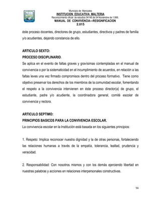 Municipio de Manizales
INSTITUCION EDUCATIVA MALTERIA
Reconocimiento oficial de estudios 04146 de 04 Noviembre de 1.999,
MANUAL DE CONVIVENCIA—RESIGNIFICACION
2.015
56
éste proceso docentes, directores de grupo, estudiantes, directivos y padres de familia
y/o acudientes, dejando constancia de ello.
ARTICULO SEXTO:
PROCESO DISCIPLINARIO.
Se aplica en el evento de faltas graves y gravísimas contempladas en el manual de
convivencia o por la sistematicidad en el incumplimiento de acuerdos, en relación a las
faltas leves una vez firmado compromisos dentro del proceso formativo. Tiene como
objetivo preservar los derechos de los miembros de la comunidad escolar, fomentando
el respeto a la convivencia intervienen en éste proceso director(a) de grupo, el
estudiante, padre y/o acudiente, la coordinadora general, comité escolar de
convivencia y rectora.
ARTICULO SEPTIMO:
PRINCIPIOS BASICOS PARA LA CONVIVENCIA ESCOLAR.
La convivencia escolar en la Institución está basada en los siguientes principios:
1. Respeto: Implica reconocer nuestra dignidad y la de otras personas, fortaleciendo
las relaciones humanas a través de la empatía, tolerancia, lealtad, prudencia y
veracidad.
2. Responsabilidad: Con nosotros mismos y con los demás ejerciendo libertad en
nuestras palabras y acciones en relaciones interpersonales constructivas.
 