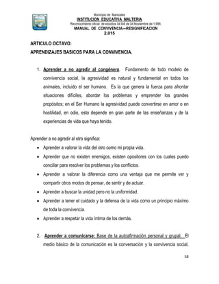 Municipio de Manizales
INSTITUCION EDUCATIVA MALTERIA
Reconocimiento oficial de estudios 04146 de 04 Noviembre de 1.999,
MANUAL DE CONVIVENCIA—RESIGNIFICACION
2.015
58
ARTICULO OCTAVO:
APRENDIZAJES BASICOS PARA LA CONVIVENCIA.
1. Aprender a no agredir al congénero. Fundamento de todo modelo de
convivencia social, la agresividad es natural y fundamental en todos los
animales, incluido el ser humano. Es la que genera la fuerza para afrontar
situaciones difíciles, abordar los problemas y emprender los grandes
propósitos; en el Ser Humano la agresividad puede convertirse en amor o en
hostilidad, en odio, esto depende en gran parte de las enseñanzas y de la
experiencias de vida que haya tenido.
Aprender a no agredir al otro significa:
 Aprender a valorar la vida del otro como mi propia vida.
 Aprender que no existen enemigos, existen opositores con los cuales puedo
conciliar para resolver los problemas y los conflictos.
 Aprender a valorar la diferencia como una ventaja que me permite ver y
compartir otros modos de pensar, de sentir y de actuar.
 Aprender a buscar la unidad pero no la uniformidad.
 Aprender a tener el cuidado y la defensa de la vida como un principio máximo
de toda la convivencia.
 Aprender a respetar la vida íntima de los demás.
2. Aprender a comunicarse: Base de la autoafirmación personal y grupal. El
medio básico de la comunicación es la conversación y la convivencia social,
 