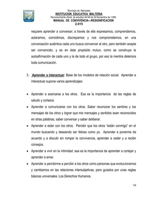 Municipio de Manizales
INSTITUCION EDUCATIVA MALTERIA
Reconocimiento oficial de estudios 04146 de 04 Noviembre de 1.999,
MANUAL DE CONVIVENCIA—RESIGNIFICACION
2.015
59
requiere aprender a conversar; a través de ella expresamos, comprendemos,
aclaramos, coincidimos, discrepamos y nos comprometemos, en una
conversación auténtica cada uno busca convencer al otro, pero también acepta
ser convencido, y es en éste propósito mutuo, como se construye la
autoafirmación de cada uno y la de todo el grupo, por eso la mentira deteriora
toda comunicación.
3. Aprender a interactuar: Base de los modelos de relación social. Aprender a
interactuar supone varios aprendizajes:
 Aprender a acercarse a los otros. Esa es la importancia de las reglas de
saludo y cortesía.
 Aprender a comunicarse con los otros. Saber reconocer los sentires y los
mensajes de los otros y lograr que mis mensajes y sentidos sean reconocidos
en otras palabras, saber conversar y saber deliberar.
 Aprender a estar con los otros. Percibir que los otros “están conmigo” en el
mundo buscando y deseando ser felices como yo. Aprender a ponerme de
acuerdo y a discutir sin romper la convivencia, aprender a ceder y a recibir
consejos.
 Aprender a vivir en la intimidad: esa es la importancia de aprender a cortejar y
aprender a amar.
 Aprender a percibirme a percibir a los otros como personas que evolucionamos
y cambiamos en las relaciones intersubjetivas, pero guiados por unas reglas
básicas universales: Los Derechos Humanos.
 