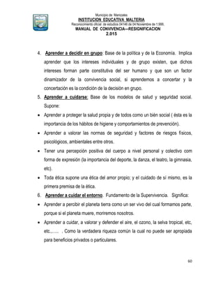 Municipio de Manizales
INSTITUCION EDUCATIVA MALTERIA
Reconocimiento oficial de estudios 04146 de 04 Noviembre de 1.999,
MANUAL DE CONVIVENCIA—RESIGNIFICACION
2.015
60
4. Aprender a decidir en grupo: Base de la política y de la Economía. Implica
aprender que los intereses individuales y de grupo existen, que dichos
intereses forman parte constitutiva del ser humano y que son un factor
dinamizador de la convivencia social, si aprendemos a concertar y la
concertación es la condición de la decisión en grupo.
5. Aprender a cuidarse: Base de los modelos de salud y seguridad social.
Supone:
 Aprender a proteger la salud propia y de todos como un bién social ( ésta es la
importancia de los hábitos de higiene y comportamientos de prevención).
 Aprender a valorar las normas de seguridad y factores de riesgos físicos,
psicológicos, ambientales entre otros.
 Tener una percepción positiva del cuerpo a nivel personal y colectivo com
forma de expresión (la importancia del deporte, la danza, el teatro, la gimnasia,
etc).
 Toda ética supone una ética del amor propio; y el cuidado de sí mismo, es la
primera premisa de la ética.
6. Aprender a cuidar el entorno. Fundamento de la Supervivencia. Significa:
 Aprender a percibir el planeta tierra como un ser vivo del cual formamos parte,
porque si el planeta muere, moriremos nosotros.
 Aprender a cuidar, a valorar y defender el aire, el ozono, la selva tropical, etc,
etc.,….. . Como la verdadera riqueza común la cual no puede ser apropiada
para beneficios privados o particulares.
 