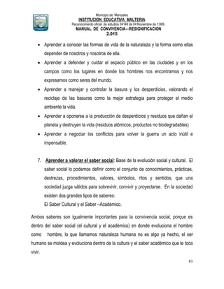 Municipio de Manizales
INSTITUCION EDUCATIVA MALTERIA
Reconocimiento oficial de estudios 04146 de 04 Noviembre de 1.999,
MANUAL DE CONVIVENCIA—RESIGNIFICACION
2.015
61
 Aprender a conocer las formas de vida de la naturaleza y la forma como ellas
depender de nosotros y nosotros de ella.
 Aprender a defender y cuidar el espacio público en las ciudades y en los
campos como los lugares en donde los hombres nos encontramos y nos
expresamos como seres del mundo.
 Aprender a manejar y controlar la basura y los desperdicios, valorando el
reciclaje de las basuras como la mejor estrategia para proteger el medio
ambiente la vida.
 Aprender a oponerse a la producción de desperdicios y residuos que dañan el
planeta y destruyen la vida (residuos atómicos, productos no biodegradables)
 Aprender a negociar los conflictos para volver la guerra un acto inútil e
impensable.
7. Aprender a valorar el saber social: Base de la evolución social y cultural. El
saber social lo podemos definir como el conjunto de conocimientos, prácticas,
destrezas, procedimientos, valores, símbolos, ritos y sentidos, que una
sociedad juzga válidos para sobrevivir, convivir y proyectarse. En la sociedad
existen dos grandes tipos de saberes:
El Saber Cultural y el Saber –Académico.
Ambos saberes son igualmente importantes para la convivencia social, porque es
dentro del saber social (el cultural y el académico) en donde evoluciona el hombre
como hombre, lo que llamamos naturaleza humana no es algo ya hecho, el ser
humano se moldea y evoluciona dentro de la cultura y el saber académico que le toca
vivir.
 