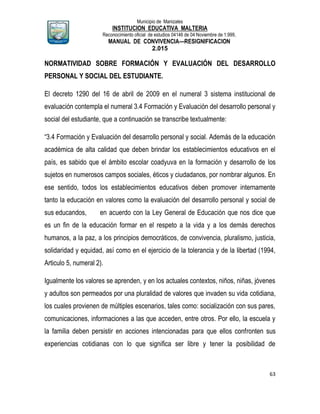 Municipio de Manizales
INSTITUCION EDUCATIVA MALTERIA
Reconocimiento oficial de estudios 04146 de 04 Noviembre de 1.999,
MANUAL DE CONVIVENCIA—RESIGNIFICACION
2.015
63
NORMATIVIDAD SOBRE FORMACIÓN Y EVALUACIÓN DEL DESARROLLO
PERSONAL Y SOCIAL DEL ESTUDIANTE.
El decreto 1290 del 16 de abril de 2009 en el numeral 3 sistema institucional de
evaluación contempla el numeral 3.4 Formación y Evaluación del desarrollo personal y
social del estudiante, que a continuación se transcribe textualmente:
“3.4 Formación y Evaluación del desarrollo personal y social. Además de la educación
académica de alta calidad que deben brindar los establecimientos educativos en el
país, es sabido que el ámbito escolar coadyuva en la formación y desarrollo de los
sujetos en numerosos campos sociales, éticos y ciudadanos, por nombrar algunos. En
ese sentido, todos los establecimientos educativos deben promover internamente
tanto la educación en valores como la evaluación del desarrollo personal y social de
sus educandos, en acuerdo con la Ley General de Educación que nos dice que
es un fin de la educación formar en el respeto a la vida y a los demás derechos
humanos, a la paz, a los principios democráticos, de convivencia, pluralismo, justicia,
solidaridad y equidad, así como en el ejercicio de la tolerancia y de la libertad (1994,
Articulo 5, numeral 2).
Igualmente los valores se aprenden, y en los actuales contextos, niños, niñas, jóvenes
y adultos son permeados por una pluralidad de valores que invaden su vida cotidiana,
los cuales provienen de múltiples escenarios, tales como: socialización con sus pares,
comunicaciones, informaciones a las que acceden, entre otros. Por ello, la escuela y
la familia deben persistir en acciones intencionadas para que ellos confronten sus
experiencias cotidianas con lo que significa ser libre y tener la posibilidad de
 