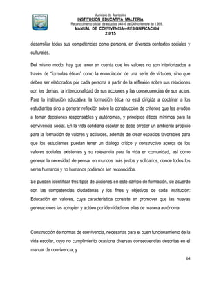 Municipio de Manizales
INSTITUCION EDUCATIVA MALTERIA
Reconocimiento oficial de estudios 04146 de 04 Noviembre de 1.999,
MANUAL DE CONVIVENCIA—RESIGNIFICACION
2.015
64
desarrollar todas sus competencias como persona, en diversos contextos sociales y
culturales.
Del mismo modo, hay que tener en cuenta que los valores no son interiorizados a
través de “formulas éticas” como la enunciación de una serie de virtudes, sino que
deben ser elaborados por cada persona a partir de la reflexión sobre sus relaciones
con los demás, la intencionalidad de sus acciones y las consecuencias de sus actos.
Para la institución educativa, la formación ética no está dirigida a doctrinar a los
estudiantes sino a generar reflexión sobre la construcción de criterios que les ayuden
a tomar decisiones responsables y autónomas, y principios éticos mínimos para la
convivencia social. En la vida cotidiana escolar se debe ofrecer un ambiente propicio
para la formación de valores y actitudes, además de crear espacios favorables para
que los estudiantes puedan tener un diálogo crítico y constructivo acerca de los
valores sociales existentes y su relevancia para la vida en comunidad, así como
generar la necesidad de pensar en mundos más justos y solidarios, donde todos los
seres humanos y no humanos podamos ser reconocidos.
Se pueden identificar tres tipos de acciones en este campo de formación, de acuerdo
con las competencias ciudadanas y los fines y objetivos de cada institución:
Educación en valores, cuya característica consiste en promover que las nuevas
generaciones las apropien y actúen por identidad con ellas de manera autónoma:
Construcción de normas de convivencia, necesarias para el buen funcionamiento de la
vida escolar, cuyo no cumplimiento ocasiona diversas consecuencias descritas en el
manual de convivencia; y
 