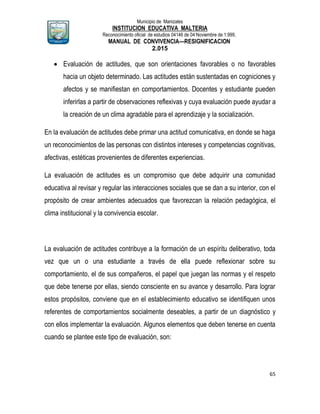 Municipio de Manizales
INSTITUCION EDUCATIVA MALTERIA
Reconocimiento oficial de estudios 04146 de 04 Noviembre de 1.999,
MANUAL DE CONVIVENCIA—RESIGNIFICACION
2.015
65
 Evaluación de actitudes, que son orientaciones favorables o no favorables
hacia un objeto determinado. Las actitudes están sustentadas en cogniciones y
afectos y se manifiestan en comportamientos. Docentes y estudiante pueden
inferirlas a partir de observaciones reflexivas y cuya evaluación puede ayudar a
la creación de un clima agradable para el aprendizaje y la socialización.
En la evaluación de actitudes debe primar una actitud comunicativa, en donde se haga
un reconocimientos de las personas con distintos intereses y competencias cognitivas,
afectivas, estéticas provenientes de diferentes experiencias.
La evaluación de actitudes es un compromiso que debe adquirir una comunidad
educativa al revisar y regular las interacciones sociales que se dan a su interior, con el
propósito de crear ambientes adecuados que favorezcan la relación pedagógica, el
clima institucional y la convivencia escolar.
La evaluación de actitudes contribuye a la formación de un espíritu deliberativo, toda
vez que un o una estudiante a través de ella puede reflexionar sobre su
comportamiento, el de sus compañeros, el papel que juegan las normas y el respeto
que debe tenerse por ellas, siendo consciente en su avance y desarrollo. Para lograr
estos propósitos, conviene que en el establecimiento educativo se identifiquen unos
referentes de comportamientos socialmente deseables, a partir de un diagnóstico y
con ellos implementar la evaluación. Algunos elementos que deben tenerse en cuenta
cuando se plantee este tipo de evaluación, son:
 