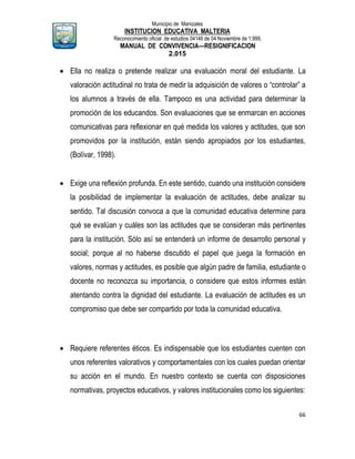 Municipio de Manizales
INSTITUCION EDUCATIVA MALTERIA
Reconocimiento oficial de estudios 04146 de 04 Noviembre de 1.999,
MANUAL DE CONVIVENCIA—RESIGNIFICACION
2.015
66
 Ella no realiza o pretende realizar una evaluación moral del estudiante. La
valoración actitudinal no trata de medir la adquisición de valores o “controlar” a
los alumnos a través de ella. Tampoco es una actividad para determinar la
promoción de los educandos. Son evaluaciones que se enmarcan en acciones
comunicativas para reflexionar en qué medida los valores y actitudes, que son
promovidos por la institución, están siendo apropiados por los estudiantes,
(Bolívar, 1998).
 Exige una reflexión profunda. En este sentido, cuando una institución considere
la posibilidad de implementar la evaluación de actitudes, debe analizar su
sentido. Tal discusión convoca a que la comunidad educativa determine para
qué se evalúan y cuáles son las actitudes que se consideran más pertinentes
para la institución. Sólo así se entenderá un informe de desarrollo personal y
social; porque al no haberse discutido el papel que juega la formación en
valores, normas y actitudes, es posible que algún padre de familia, estudiante o
docente no reconozca su importancia, o considere que estos informes están
atentando contra la dignidad del estudiante. La evaluación de actitudes es un
compromiso que debe ser compartido por toda la comunidad educativa.
 Requiere referentes éticos. Es indispensable que los estudiantes cuenten con
unos referentes valorativos y comportamentales con los cuales puedan orientar
su acción en el mundo. En nuestro contexto se cuenta con disposiciones
normativas, proyectos educativos, y valores institucionales como los siguientes:
 