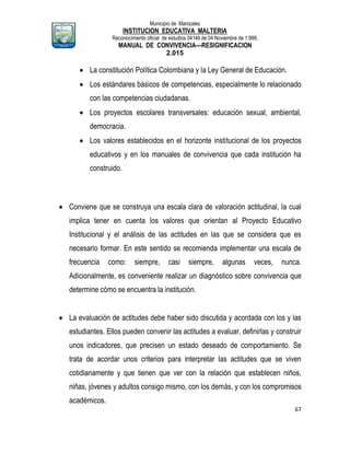Municipio de Manizales
INSTITUCION EDUCATIVA MALTERIA
Reconocimiento oficial de estudios 04146 de 04 Noviembre de 1.999,
MANUAL DE CONVIVENCIA—RESIGNIFICACION
2.015
67
 La constitución Política Colombiana y la Ley General de Educación.
 Los estándares básicos de competencias, especialmente lo relacionado
con las competencias ciudadanas.
 Los proyectos escolares transversales: educación sexual, ambiental,
democracia.
 Los valores establecidos en el horizonte institucional de los proyectos
educativos y en los manuales de convivencia que cada institución ha
construido.
 Conviene que se construya una escala clara de valoración actitudinal, la cual
implica tener en cuenta los valores que orientan al Proyecto Educativo
Institucional y el análisis de las actitudes en las que se considera que es
necesario formar. En este sentido se recomienda implementar una escala de
frecuencia como: siempre, casi siempre, algunas veces, nunca.
Adicionalmente, es conveniente realizar un diagnóstico sobre convivencia que
determine cómo se encuentra la institución.
 La evaluación de actitudes debe haber sido discutida y acordada con los y las
estudiantes. Ellos pueden convenir las actitudes a evaluar, definirlas y construir
unos indicadores, que precisen un estado deseado de comportamiento. Se
trata de acordar unos criterios para interpretar las actitudes que se viven
cotidianamente y que tienen que ver con la relación que establecen niños,
niñas, jóvenes y adultos consigo mismo, con los demás, y con los compromisos
académicos.
 