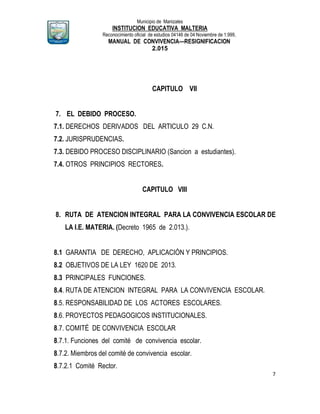 Municipio de Manizales
INSTITUCION EDUCATIVA MALTERIA
Reconocimiento oficial de estudios 04146 de 04 Noviembre de 1.999,
MANUAL DE CONVIVENCIA—RESIGNIFICACION
2.015
7
CAPITULO VII
7. EL DEBIDO PROCESO.
7.1. DERECHOS DERIVADOS DEL ARTICULO 29 C.N.
7.2. JURISPRUDENCIAS.
7.3. DEBIDO PROCESO DISCIPLINARIO (Sancion a estudiantes).
7.4. OTROS PRINCIPIOS RECTORES.
CAPITULO VIII
8. RUTA DE ATENCION INTEGRAL PARA LA CONVIVENCIA ESCOLAR DE
LA I.E. MATERIA. (Decreto 1965 de 2.013.).
8.1 GARANTIA DE DERECHO, APLICACIÓN Y PRINCIPIOS.
8.2 OBJETIVOS DE LA LEY 1620 DE 2013.
8.3 PRINCIPALES FUNCIONES.
8.4. RUTA DE ATENCION INTEGRAL PARA LA CONVIVENCIA ESCOLAR.
8.5. RESPONSABILIDAD DE LOS ACTORES ESCOLARES.
8.6. PROYECTOS PEDAGOGICOS INSTITUCIONALES.
8.7. COMITÉ DE CONVIVENCIA ESCOLAR
8.7.1. Funciones del comité de convivencia escolar.
8.7.2. Miembros del comité de convivencia escolar.
8.7.2.1 Comité Rector.
 