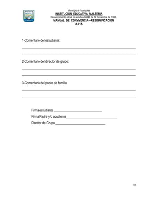Municipio de Manizales
INSTITUCION EDUCATIVA MALTERIA
Reconocimiento oficial de estudios 04146 de 04 Noviembre de 1.999,
MANUAL DE CONVIVENCIA—RESIGNIFICACION
2.015
70
1-Comentario del estudiante:
_____________________________________________________________________
_____________________________________________________________________
2-Comentario del director de grupo:
_____________________________________________________________________
_____________________________________________________________________
3-Comentario del padre de familia
_____________________________________________________________________
_____________________________________________________________________
Firma estudiante _____________________________
Firma Padre y/o acudiente_______________________________
Director de Grupo ______________________________
 