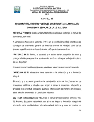 Municipio de Manizales
INSTITUCION EDUCATIVA MALTERIA
Reconocimiento oficial de estudios 04146 de 04 Noviembre de 1.999,
MANUAL DE CONVIVENCIA—RESIGNIFICACION
2.015
71
CAPITULO III
FUNDAMENTOS JURIDICOS Y LEGALES QUE SUSTENTAN EL MANUAL DE
CONVIVENCIA ESCOLAR DE LA I.E. MALTERIA
ARTÍCULO PRIMERO: existen unos fundamentos legales que sustentan el manual de
convivencia, son ellos:
A-Constitución Nacional de Colombia (1991): En la constitución política colombiana se
consagran de una manera general los derechos tanto de los niños(as) como de los
jóvenes específicamente en los artículos 44 y 45 que textualmente dicen:
“ARTICULO 44: La familia, la sociedad y el estado tienen obligación de asistir y
proteger al niño para garantizar su desarrollo armónico e integral y el ejercicio pleno
de sus derechos”.
Los derechos de los niños(as) jóvenes prevalecen sobre los derechos de los demás.
“ARTICULO 45: El adolescente tiene derechos a la protección y a la formación
integral.
El estado y la sociedad garantizan la participación activa de los jóvenes en los
organismos públicos y privados que tengan a cargo la protección, educación y
progreso de la juventud, en la parte que hace referencia en los menores en dificultad,
estos artículos anteriores a la Constitución Nacional.
Ley 115/94 en los artículos 73 y 87. Crea el Manual en los siguientes términos: “Art.
73 Proyecto Educativo Institucional, con el fin de lograr la formación integral del
educando, cada establecimiento educativo deberá elaborar y poner en práctica un
 