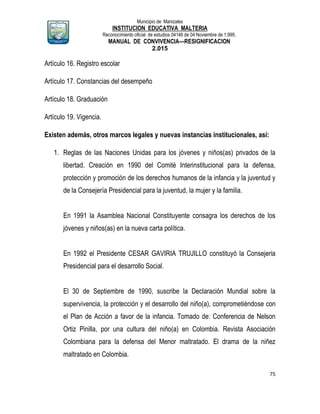 Municipio de Manizales
INSTITUCION EDUCATIVA MALTERIA
Reconocimiento oficial de estudios 04146 de 04 Noviembre de 1.999,
MANUAL DE CONVIVENCIA—RESIGNIFICACION
2.015
75
Artículo 16. Registro escolar
Artículo 17. Constancias del desempeño
Artículo 18. Graduación
Artículo 19. Vigencia.
Existen además, otros marcos legales y nuevas instancias institucionales, así:
1. Reglas de las Naciones Unidas para los jóvenes y niños(as) privados de la
libertad. Creación en 1990 del Comité Interinstitucional para la defensa,
protección y promoción de los derechos humanos de la infancia y la juventud y
de la Consejería Presidencial para la juventud, la mujer y la familia.
En 1991 la Asamblea Nacional Constituyente consagra los derechos de los
jóvenes y niños(as) en la nueva carta política.
En 1992 el Presidente CESAR GAVIRIA TRUJILLO constituyó la Consejeria
Presidencial para el desarrollo Social.
El 30 de Septiembre de 1990, suscribe la Declaración Mundial sobre la
supervivencia, la protección y el desarrollo del niño(a), comprometiéndose con
el Plan de Acción a favor de la infancia. Tomado de: Conferencia de Nelson
Ortiz Pinilla, por una cultura del niño(a) en Colombia. Revista Asociación
Colombiana para la defensa del Menor maltratado. El drama de la niñez
maltratado en Colombia.
 