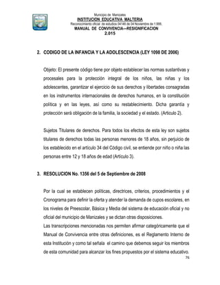Municipio de Manizales
INSTITUCION EDUCATIVA MALTERIA
Reconocimiento oficial de estudios 04146 de 04 Noviembre de 1.999,
MANUAL DE CONVIVENCIA—RESIGNIFICACION
2.015
76
2. CODIGO DE LA INFANCIA Y LA ADOLESCENCIA (LEY 1098 DE 2006)
Objeto: El presente código tiene por objeto establecer las normas sustantivas y
procesales para la protección integral de los niños, las niñas y los
adolescentes, garantizar el ejercicio de sus derechos y libertades consagradas
en los instrumentos internacionales de derechos humanos, en la constitución
política y en las leyes, así como su restablecimiento. Dicha garantía y
protección será obligación de la familia, la sociedad y el estado. (Articulo 2).
Sujetos Titulares de derechos. Para todos los efectos de esta ley son sujetos
titulares de derechos todas las personas menores de 18 años, sin perjuicio de
los establecido en el artículo 34 del Código civil, se entiende por niño o niña las
personas entre 12 y 18 años de edad (Artículo 3).
3. RESOLUCION No. 1356 del 5 de Septiembre de 2008
Por la cual se establecen políticas, directrices, criterios, procedimientos y el
Cronograma para definir la oferta y atender la demanda de cupos escolares, en
los niveles de Preescolar, Básica y Media del sistema de educación oficial y no
oficial del municipio de Manizales y se dictan otras disposiciones.
Las transcripciones mencionadas nos permiten afirmar categóricamente que el
Manual de Convivencia entre otras definiciones, es el Reglamento Interno de
esta Institución y como tal señala el camino que debemos seguir los miembros
de esta comunidad para alcanzar los fines propuestos por el sistema educativo.
 