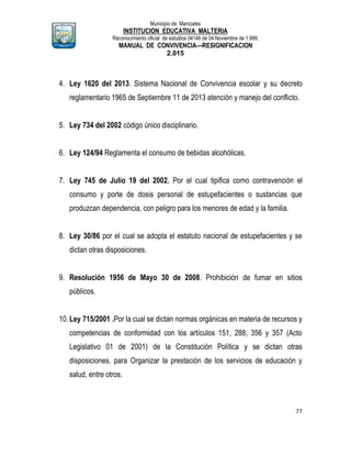 Municipio de Manizales
INSTITUCION EDUCATIVA MALTERIA
Reconocimiento oficial de estudios 04146 de 04 Noviembre de 1.999,
MANUAL DE CONVIVENCIA—RESIGNIFICACION
2.015
77
4. Ley 1620 del 2013. Sistema Nacional de Convivencia escolar y su decreto
reglamentario 1965 de Septiembre 11 de 2013 atención y manejo del conflicto.
5. Ley 734 del 2002 código único disciplinario.
6. Ley 124/94 Reglamenta el consumo de bebidas alcohólicas.
7. Ley 745 de Julio 19 del 2002. Por el cual tipifica como contravención el
consumo y porte de dosis personal de estupefacientes o sustancias que
produzcan dependencia, con peligro para los menores de edad y la familia.
8. Ley 30/86 por el cual se adopta el estatuto nacional de estupefacientes y se
dictan otras disposiciones.
9. Resolución 1956 de Mayo 30 de 2008. Prohibición de fumar en sitios
públicos.
10.Ley 715/2001 .Por la cual se dictan normas orgánicas en materia de recursos y
competencias de conformidad con los artículos 151, 288, 356 y 357 (Acto
Legislativo 01 de 2001) de la Constitución Política y se dictan otras
disposiciones, para Organizar la prestación de los servicios de educación y
salud, entre otros.
 
