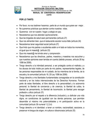 Municipio de Manizales
INSTITUCION EDUCATIVA MALTERIA
Reconocimiento oficial de estudios 04146 de 04 Noviembre de 1.999,
MANUAL DE CONVIVENCIA—RESIGNIFICACION
2.015
78
POR LO TANTO.
 Por favor, no nos lastimen hacemos parte de un mundo que quiere ser mejor .
 No queremos prácticas que atentan contra nuestras vidas.
 Queremos vivir en nuestro hogar y colegio en paz.
 Necesitamos que nos atiendan oportunamente .
 Que las brigadas de salud sean permanentes (artículo 27)
 Que nos alimenten bien, que el restaurante escolar nunca falte (artículo 24)
 Necesitamos tener seguridad social (artículo 27)
 Que lindo que mis padres o acudientes estén a mi lado en todos los momentos,
al igual que mi maestr@ (artículo 23)
 Que mis maestr@ me brinde amor y comprensión.
 Necesitamos que las directivas, padres, maestros y maestras nos escuchen y
que nuestras opiniones sean tenidas en cuenta (debido proceso, artículo 26 ley
1098 de 2006).
 Tengo derecho a la intimidad personal, a ser protegido contra el maltrato y a
los abusos de toda índole por parte de mis padres, representantes legales, de
las personas responsables de mi cuidado, de los miembros de la familia, de la
escuela y la comunidad (artículo 18, 20 Ley 1098 de 2006)
 Tengo derecho a mis libertades fundamentales consagradas en la constitución
nacional y en los tratos internacionales de los Derechos Humanos. Forman
parte de estas libertades, el libre derecho a la personalidad y la autonomía
personal; la libertad de conciencia y de creencia, la libertad de cultos, la
libertad de pensamiento, la libertad de locomoción, la libertad para escoger
profesión u oficio (artículo 37)
 Tengo derecho por el respeto a la diferencia (inclusión) y a disfrutar una vida
digna, en condiciones de igualdad con las demás personas, que permitan
desarrollar al máximo mis potencialidades y mi participación activa en la
comunidad (artículo 36 numeral 1,2,3,4)
 Tengo derecho a mi identidad: a tener un nombre, nacionalidad, asociarse, a
preservar mi lengua de origen, mi cultura e idiosincrasia (artículo 25)
 