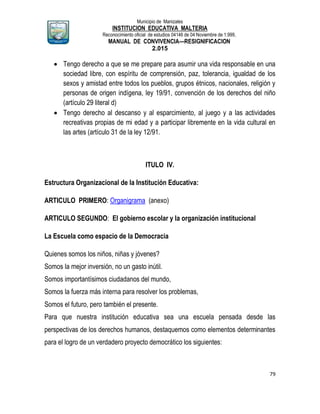 Municipio de Manizales
INSTITUCION EDUCATIVA MALTERIA
Reconocimiento oficial de estudios 04146 de 04 Noviembre de 1.999,
MANUAL DE CONVIVENCIA—RESIGNIFICACION
2.015
79
 Tengo derecho a que se me prepare para asumir una vida responsable en una
sociedad libre, con espíritu de comprensión, paz, tolerancia, igualdad de los
sexos y amistad entre todos los pueblos, grupos étnicos, nacionales, religión y
personas de origen indígena, ley 19/91, convención de los derechos del niño
(artículo 29 literal d)
 Tengo derecho al descanso y al esparcimiento, al juego y a las actividades
recreativas propias de mi edad y a participar libremente en la vida cultural en
las artes (artículo 31 de la ley 12/91.
ITULO IV.
Estructura Organizacional de la Institución Educativa:
ARTICULO PRIMERO: Organigrama (anexo)
ARTICULO SEGUNDO: El gobierno escolar y la organización institucional
La Escuela como espacio de la Democracia
Quienes somos los niños, niñas y jóvenes?
Somos la mejor inversión, no un gasto inútil.
Somos importantísimos ciudadanos del mundo,
Somos la fuerza más interna para resolver los problemas,
Somos el futuro, pero también el presente.
Para que nuestra institución educativa sea una escuela pensada desde las
perspectivas de los derechos humanos, destaquemos como elementos determinantes
para el logro de un verdadero proyecto democrático los siguientes:
 