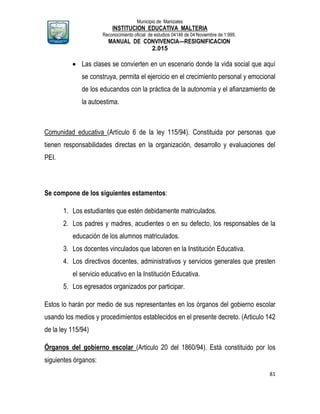 Municipio de Manizales
INSTITUCION EDUCATIVA MALTERIA
Reconocimiento oficial de estudios 04146 de 04 Noviembre de 1.999,
MANUAL DE CONVIVENCIA—RESIGNIFICACION
2.015
81
 Las clases se convierten en un escenario donde la vida social que aquí
se construya, permita el ejercicio en el crecimiento personal y emocional
de los educandos con la práctica de la autonomía y el afianzamiento de
la autoestima.
Comunidad educativa (Artículo 6 de la ley 115/94). Constituida por personas que
tienen responsabilidades directas en la organización, desarrollo y evaluaciones del
PEI.
Se compone de los siguientes estamentos:
1. Los estudiantes que estén debidamente matriculados.
2. Los padres y madres, acudientes o en su defecto, los responsables de la
educación de los alumnos matriculados.
3. Los docentes vinculados que laboren en la Institución Educativa.
4. Los directivos docentes, administrativos y servicios generales que presten
el servicio educativo en la Institución Educativa.
5. Los egresados organizados por participar.
Estos lo harán por medio de sus representantes en los órganos del gobierno escolar
usando los medios y procedimientos establecidos en el presente decreto. (Articulo 142
de la ley 115/94)
Órganos del gobierno escolar (Articulo 20 del 1860/94). Está constituido por los
siguientes órganos:
 